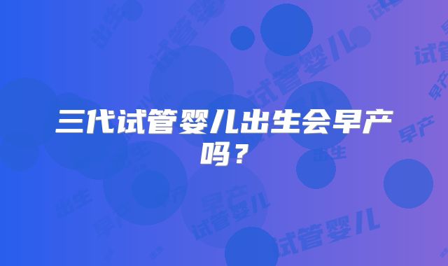 三代试管婴儿出生会早产吗？