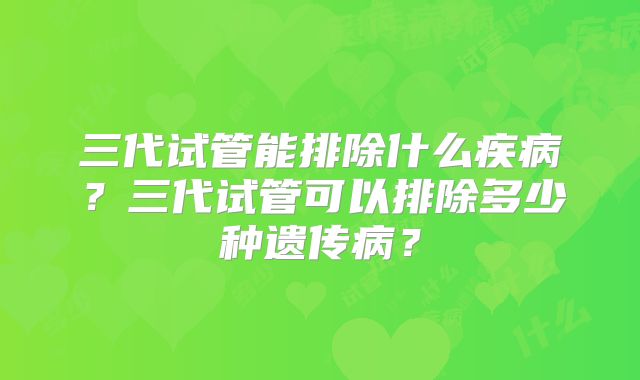 三代试管能排除什么疾病？三代试管可以排除多少种遗传病？