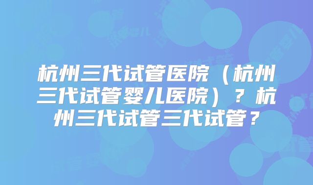 杭州三代试管医院（杭州三代试管婴儿医院）？杭州三代试管三代试管？