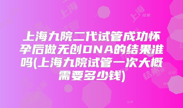 上海九院二代试管成功怀孕后做无创DNA的结果准吗(上海九院试管一次大概需要多少钱)