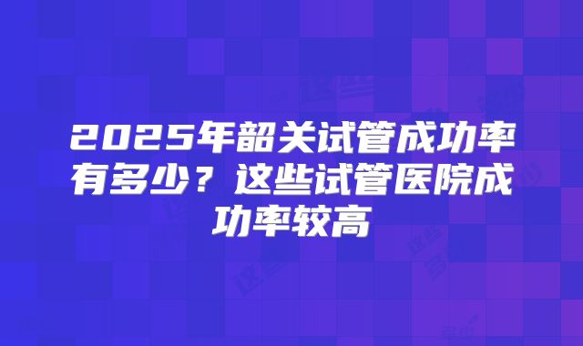 2025年韶关试管成功率有多少？这些试管医院成功率较高