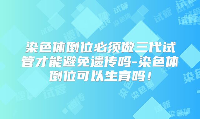 染色体倒位必须做三代试管才能避免遗传吗-染色体倒位可以生育吗！