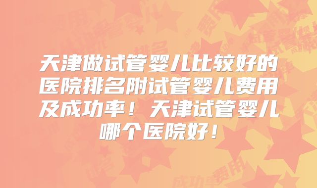 天津做试管婴儿比较好的医院排名附试管婴儿费用及成功率！天津试管婴儿哪个医院好！