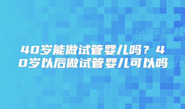 40岁能做试管婴儿吗?40岁以后做试管婴儿可以吗