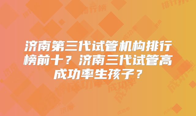 济南第三代试管机构排行榜前十？济南三代试管高成功率生孩子？