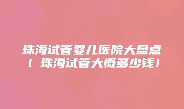 珠海试管婴儿医院大盘点！珠海试管大概多少钱！