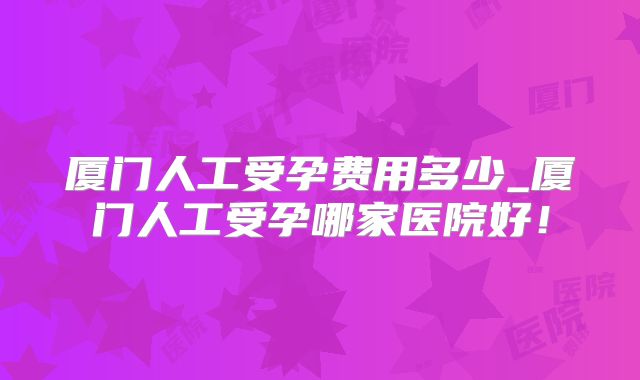 厦门人工受孕费用多少_厦门人工受孕哪家医院好！