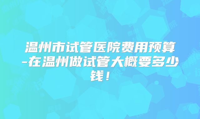温州市试管医院费用预算-在温州做试管大概要多少钱！