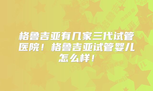 格鲁吉亚有几家三代试管医院!格鲁吉亚试管婴儿怎么样!