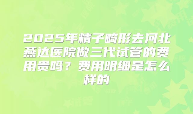 2025年精子畸形去河北燕达医院做三代试管的费用贵吗?费用明细是怎么样的