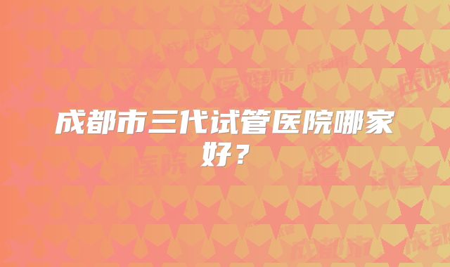 成都市三代试管医院哪家好？
