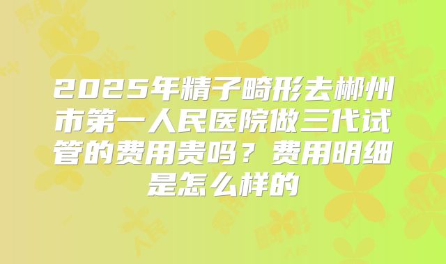 2025年精子畸形去郴州市第一人民医院做三代试管的费用贵吗?费用明细是怎么样的