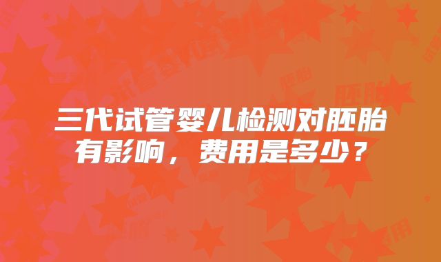 三代试管婴儿检测对胚胎有影响，费用是多少？