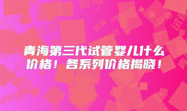青海第三代试管婴儿什么价格!各系列价格揭晓!