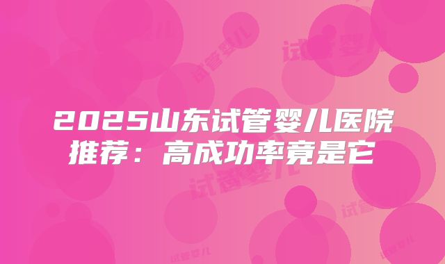 2025山东试管婴儿医院推荐:高成功率竟是它
