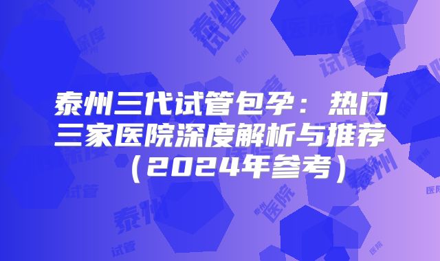 泰州三代试管包孕：热门三家医院深度解析与推荐（2024年参考）