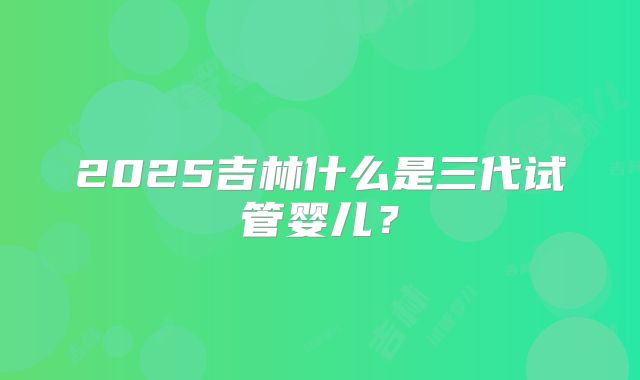 2025吉林什么是三代试管婴儿？