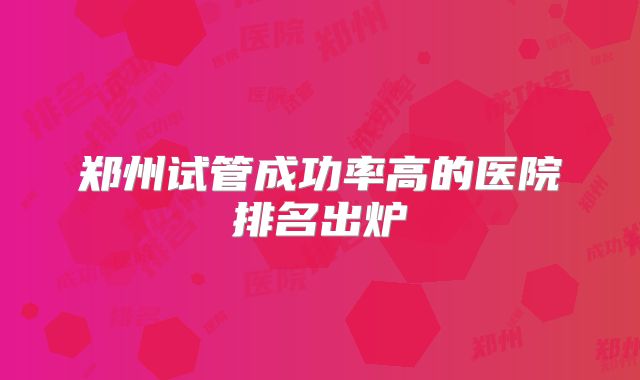 郑州试管成功率高的医院排名出炉