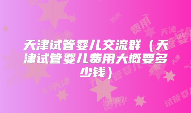 天津试管婴儿交流群（天津试管婴儿费用大概要多少钱）