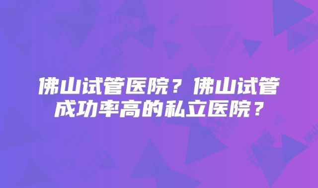 佛山试管医院？佛山试管成功率高的私立医院？