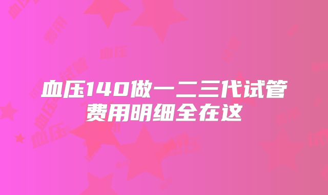 血压140做一二三代试管费用明细全在这
