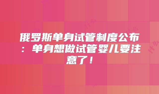 俄罗斯单身试管制度公布：单身想做试管婴儿要注意了！