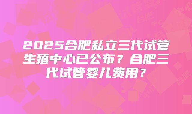 2025合肥私立三代试管生殖中心已公布？合肥三代试管婴儿费用？