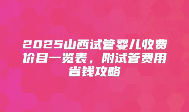 2025山西试管婴儿收费价目一览表，附试管费用省钱攻略