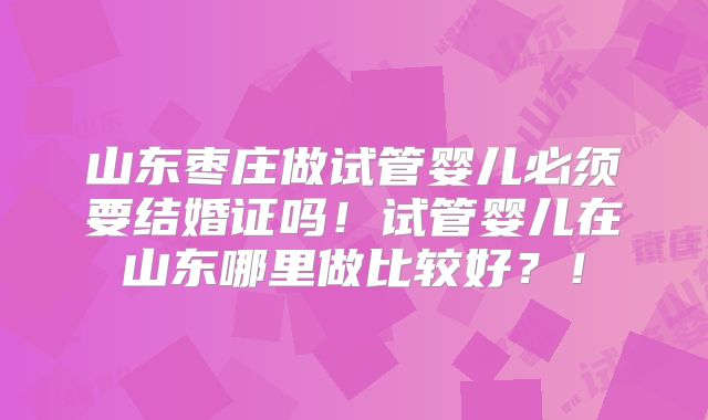 山东枣庄做试管婴儿必须要结婚证吗！试管婴儿在山东哪里做比较好？！