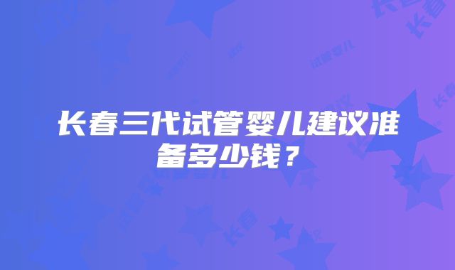 长春三代试管婴儿建议准备多少钱?