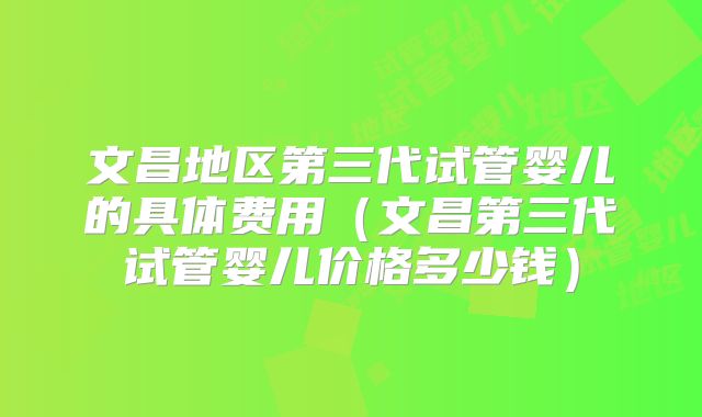 文昌地区第三代试管婴儿的具体费用(文昌第三代试管婴儿价格多少钱)