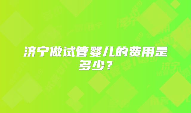 济宁做试管婴儿的费用是多少？