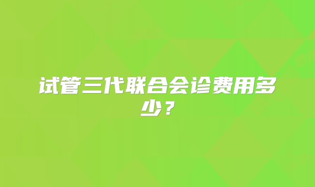 试管三代联合会诊费用多少？