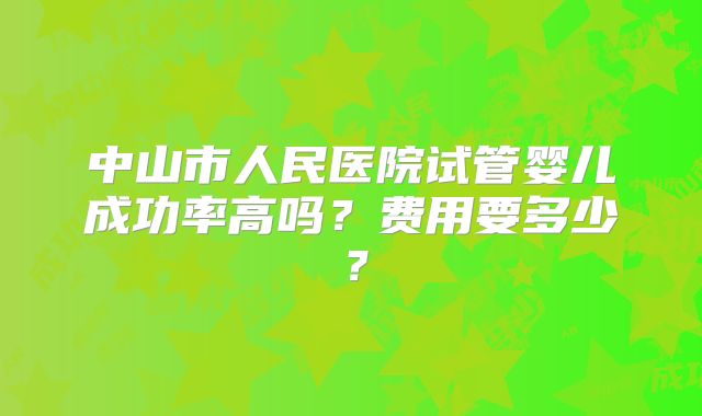 中山市人民医院试管婴儿成功率高吗？费用要多少？