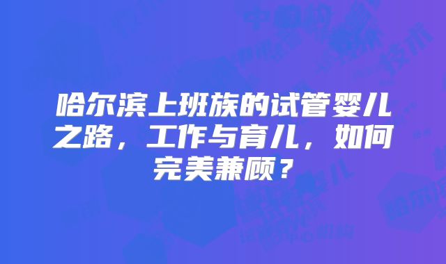 哈尔滨上班族的试管婴儿之路,工作与育儿,如何完美兼顾?