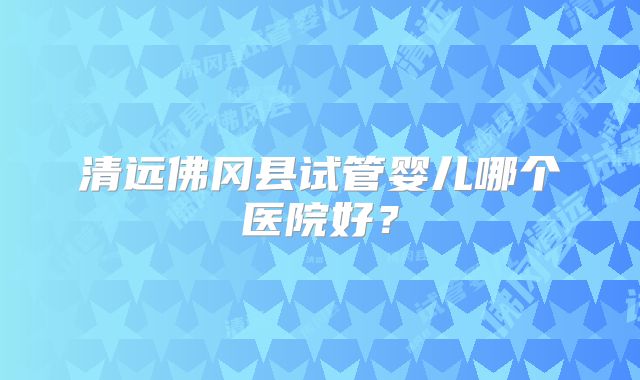 清远佛冈县试管婴儿哪个医院好？