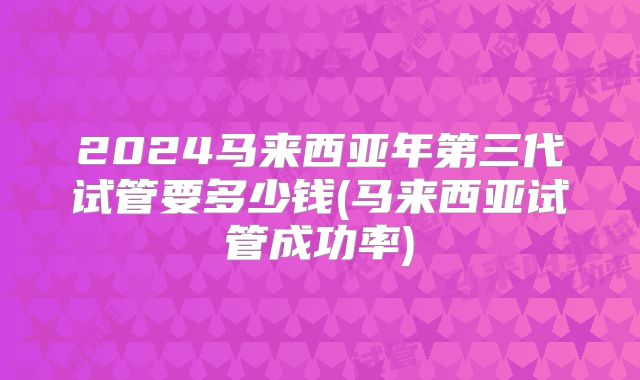 2024马来西亚年第三代试管要多少钱(马来西亚试管成功率)