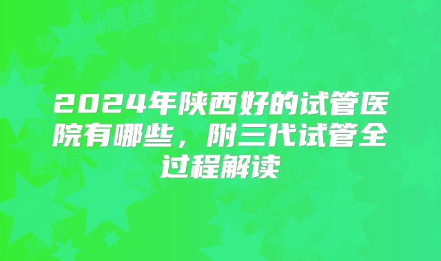 2024年陕西好的试管医院有哪些,附三代试管全过程解读