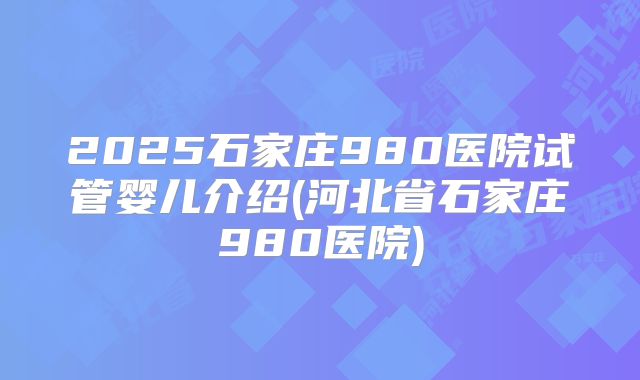 2025石家庄980医院试管婴儿介绍(河北省石家庄980医院)