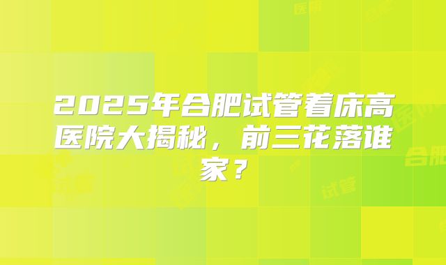 2025年合肥试管着床高医院大揭秘，前三花落谁家？