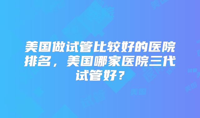 美国做试管比较好的医院排名，美国哪家医院三代试管好？