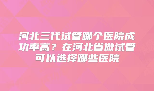 河北三代试管哪个医院成功率高?在河北省做试管可以选择哪些医院