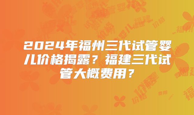 2024年福州三代试管婴儿价格揭露？福建三代试管大概费用？