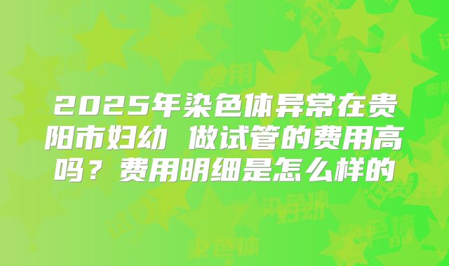 2025年染色体异常在贵阳市妇幼 做试管的费用高吗？费用明细是怎么样的