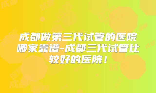 成都做第三代试管的医院哪家靠谱-成都三代试管比较好的医院！