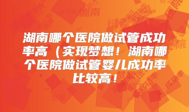 湖南哪个医院做试管成功率高（实现梦想！湖南哪个医院做试管婴儿成功率比较高！