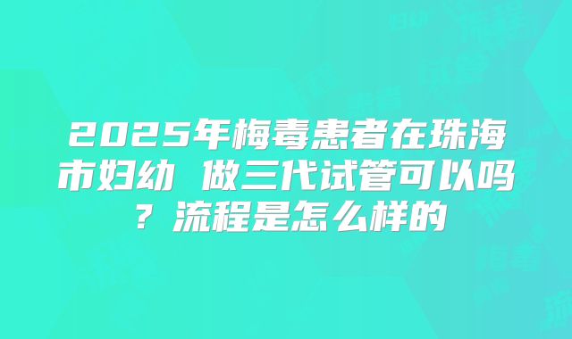 2025年梅毒患者在珠海市妇幼 做三代试管可以吗？流程是怎么样的