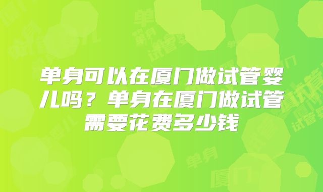 单身可以在厦门做试管婴儿吗?单身在厦门做试管需要花费多少钱
