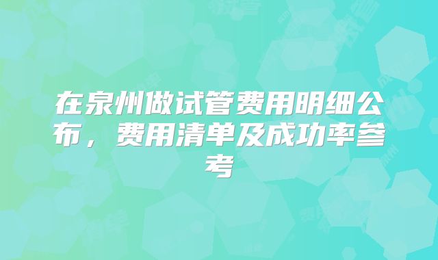 在泉州做试管费用明细公布，费用清单及成功率参考