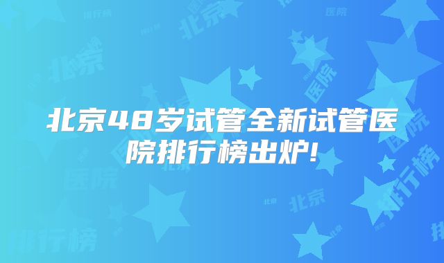 北京48岁试管全新试管医院排行榜出炉!